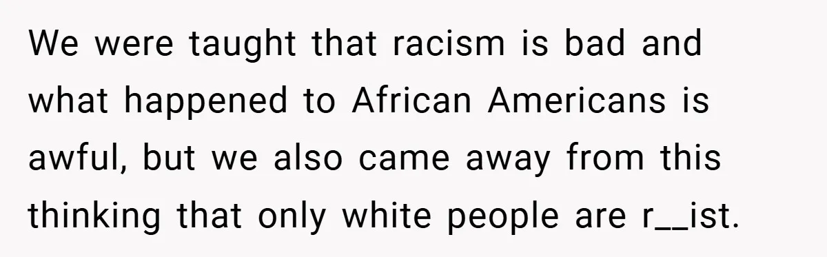 We were taught that racism is bad and what happened to African Americans is awful, but we also came away from this thinking that only white people are r__ist.