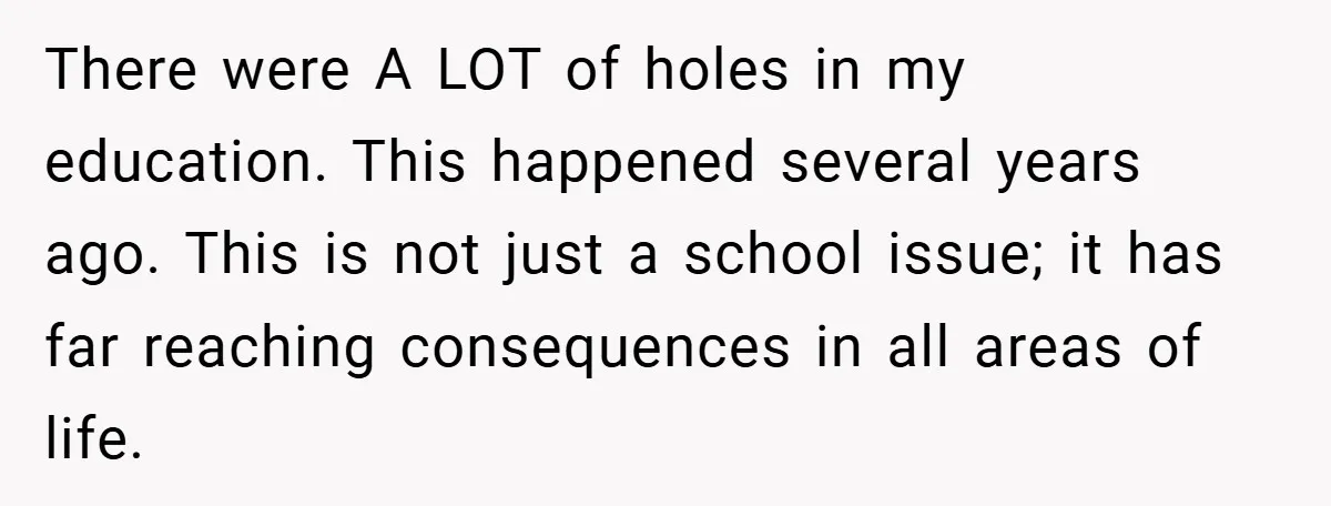 There were A LOT of holes in my education. This happened several years ago. This is not just a school issue; it has far reaching consequences in all areas of...