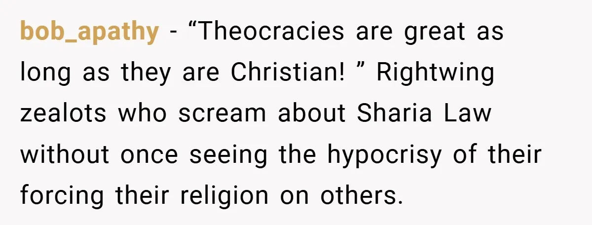 bob_apathy − “Theocracies are great as long as they are Christian! ” Rightwing zealots who scream about Sharia Law without once seeing the hypocrisy of their forcing their religion on...