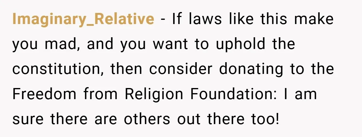 Imaginary_Relative − If laws like this make you mad, and you want to uphold the constitution, then consider donating to the Freedom from Religion Foundation: I am sure there are...