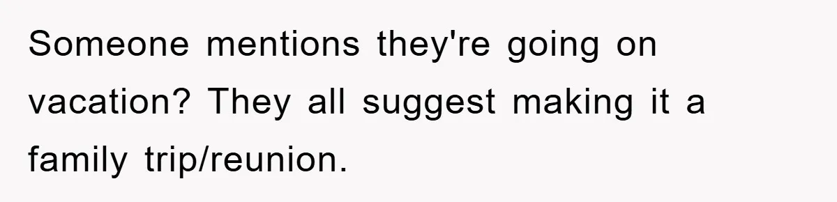 Someone mentions they're going on vacation? They all suggest making it a family trip/reunion.