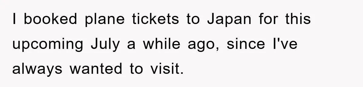 I booked plane tickets to Japan for this upcoming July a while ago, since I've always wanted to visit.