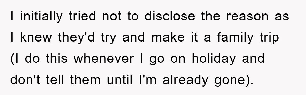 I initially tried not to disclose the reason as I knew they'd try and make it a family trip (I do this whenever I go on holiday and don't tell...