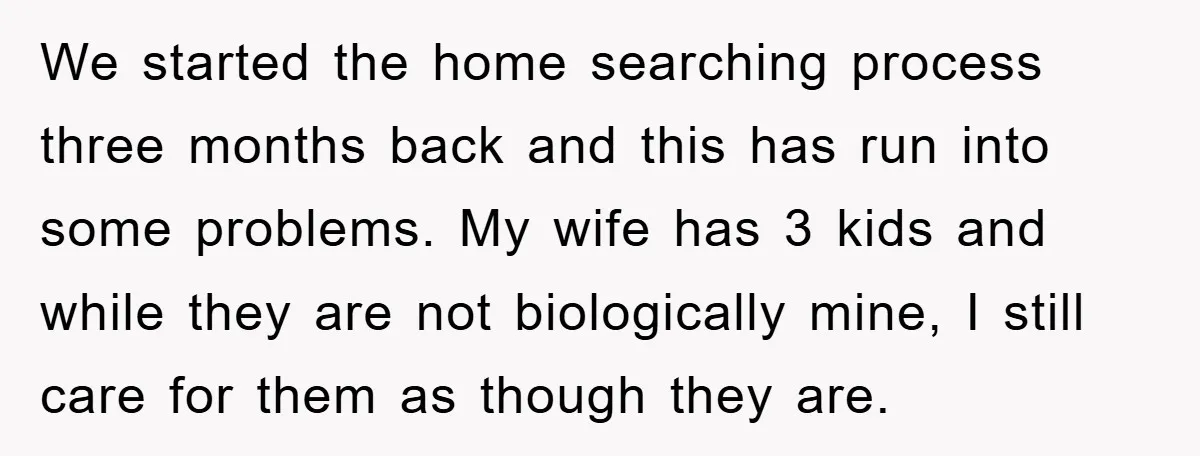 We started the home searching process three months back and this has run into some problems. My wife has 3 kids and while they are not biologically mine, I still...