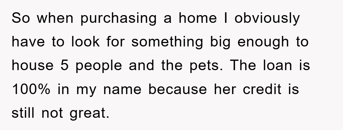 So when purchasing a home I obviously have to look for something big enough to house 5 people and the pets. The loan is 100% in my name because her...