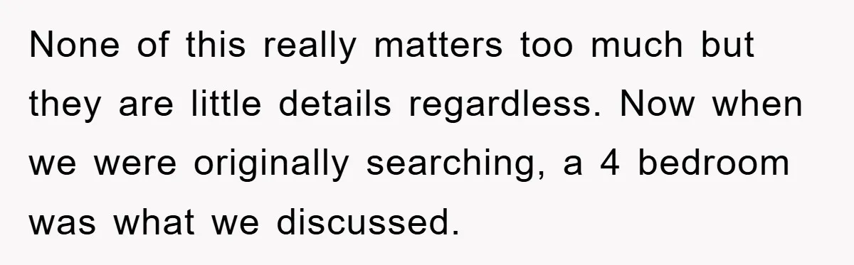 None of this really matters too much but they are little details regardless. Now when we were originally searching, a 4 bedroom was what we discussed.