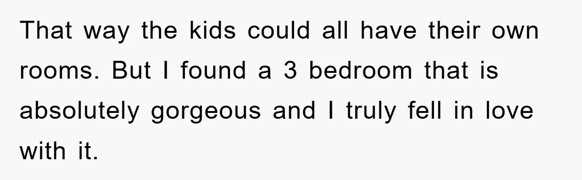 That way the kids could all have their own rooms. But I found a 3 bedroom that is absolutely gorgeous and I truly fell in love with it.