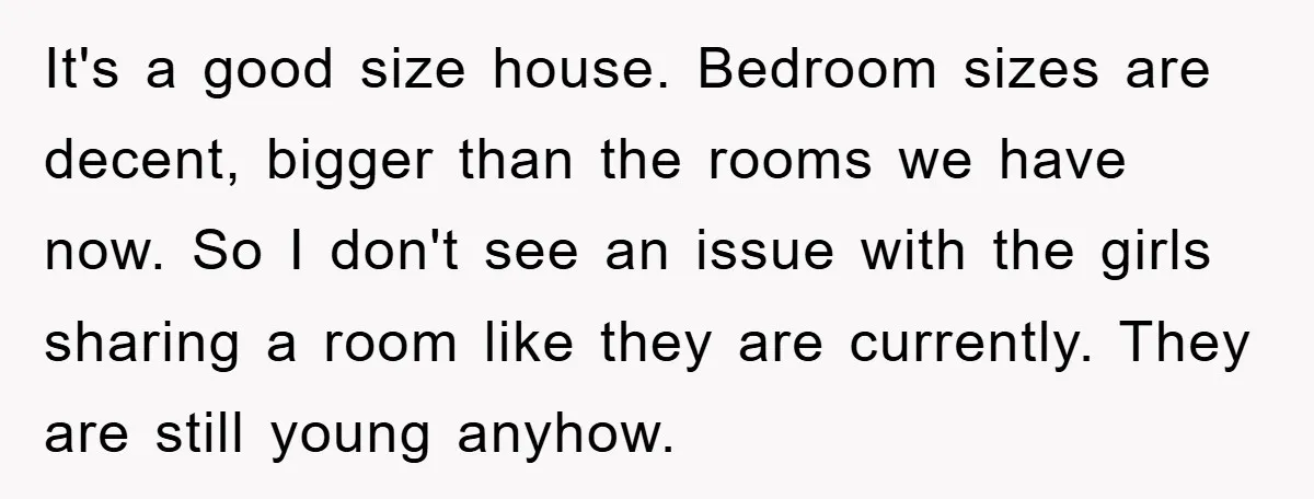 It's a good size house. Bedroom sizes are decent, bigger than the rooms we have now. So I don't see an issue with the girls sharing a room like they...