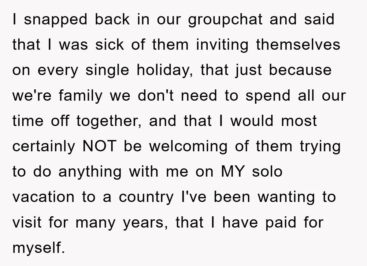I snapped back in our groupchat and said that I was sick of them inviting themselves on every single holiday, that just because we're family we don't need to spend...