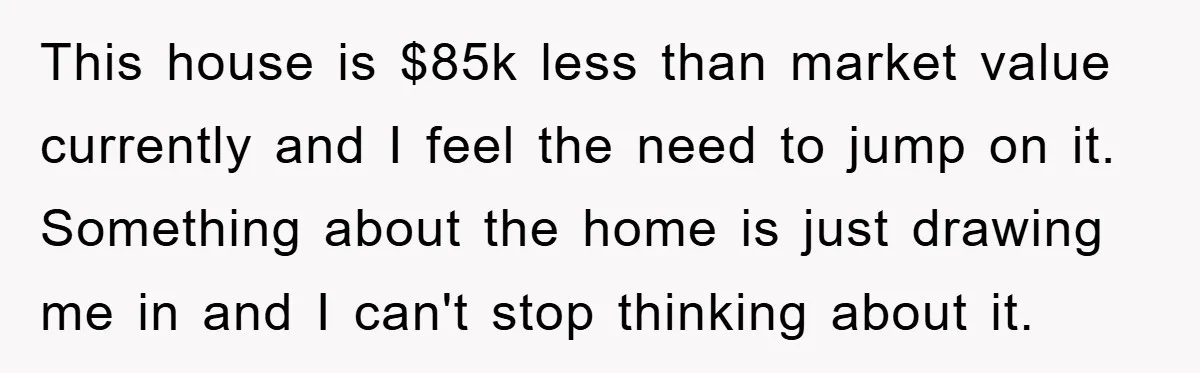 This house is $85k less than market value currently and I feel the need to jump on it. Something about the home is just drawing me in and I can't...