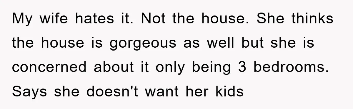 My wife hates it. Not the house. She thinks the house is gorgeous as well but she is concerned about it only being 3 bedrooms. Says she doesn't want her...