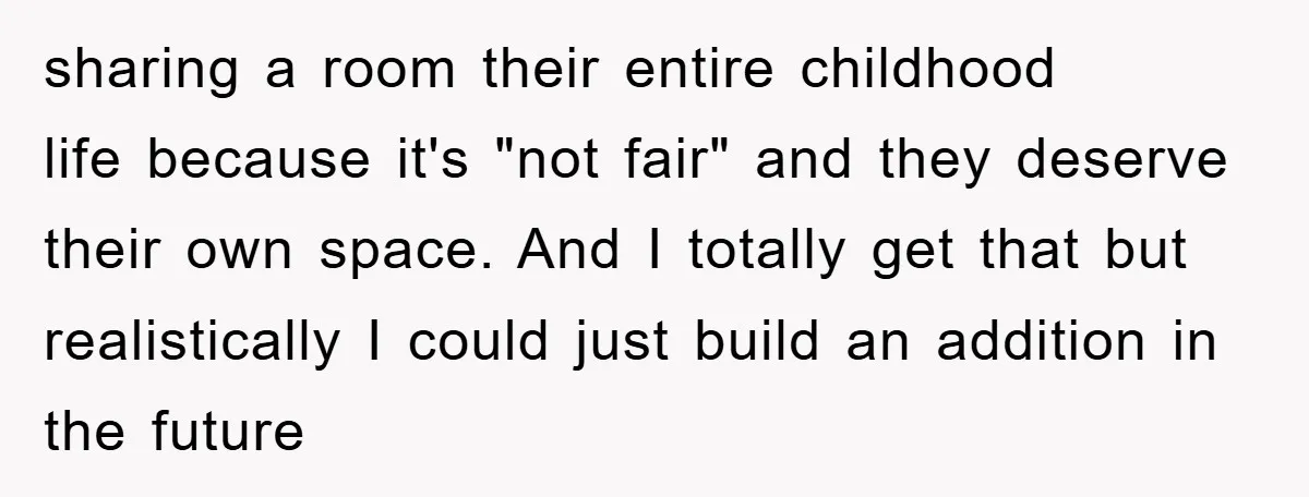 sharing a room their entire childhood life because it's "not fair" and they deserve their own space. And I totally get that but realistically I could just build an addition...