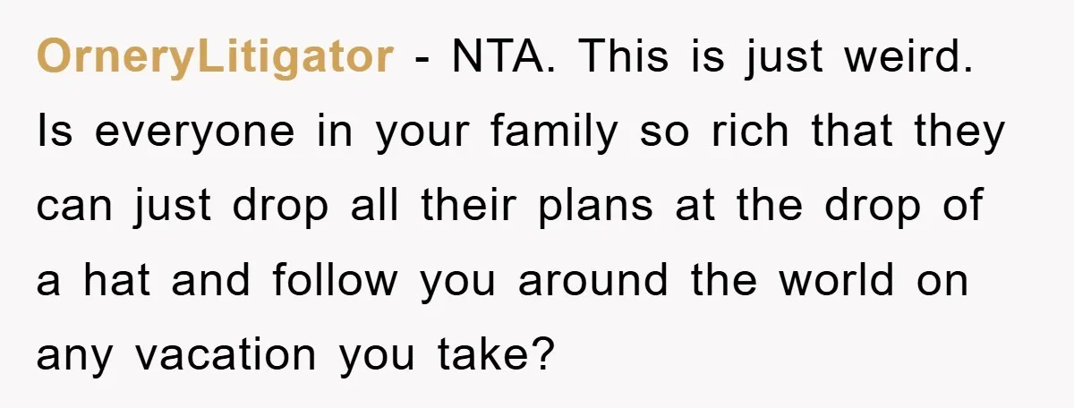 OrneryLitigator − NTA. This is just weird. Is everyone in your family so rich that they can just drop all their plans at the drop of a hat and follow...