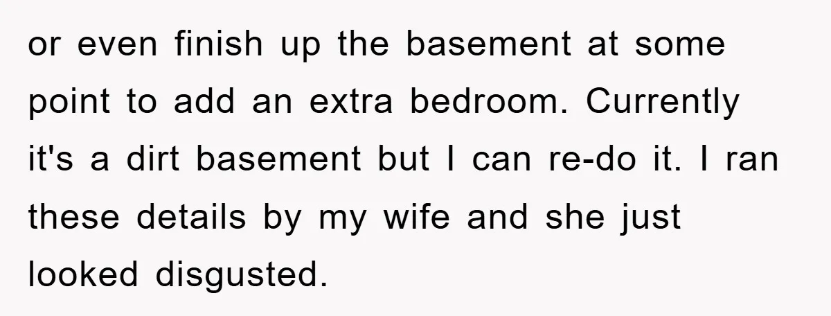 or even finish up the basement at some point to add an extra bedroom. Currently it's a dirt basement but I can re-do it. I ran these details by my...