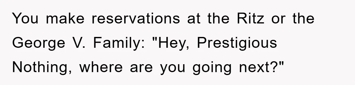 You make reservations at the Ritz or the George V. Family: "Hey, Prestigious Nothing, where are you going next?"