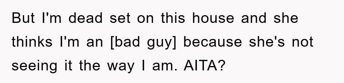 But I'm dead set on this house and she thinks I'm an [bad guy] because she's not seeing it the way I am. AITA?