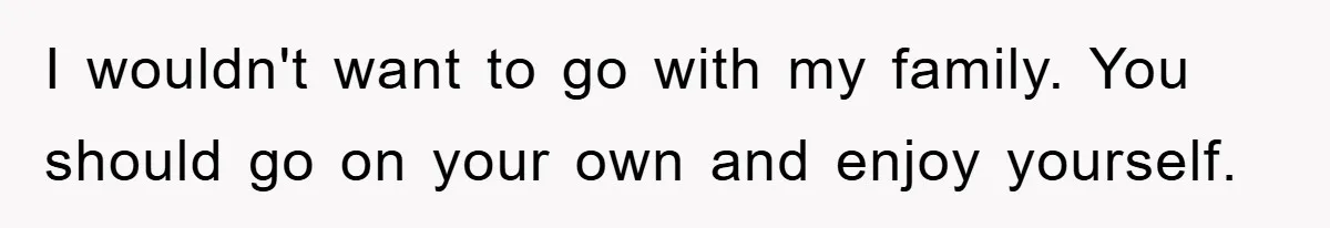 I wouldn't want to go with my family. You should go on your own and enjoy yourself.
