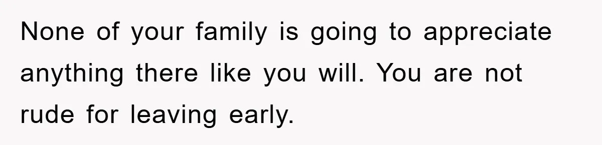 None of your family is going to appreciate anything there like you will. You are not rude for leaving early.