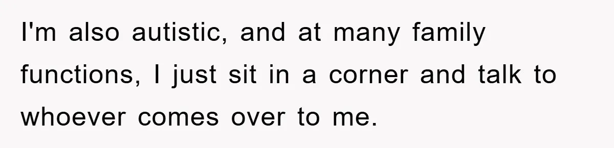 I'm also autistic, and at many family functions, I just sit in a corner and talk to whoever comes over to me.