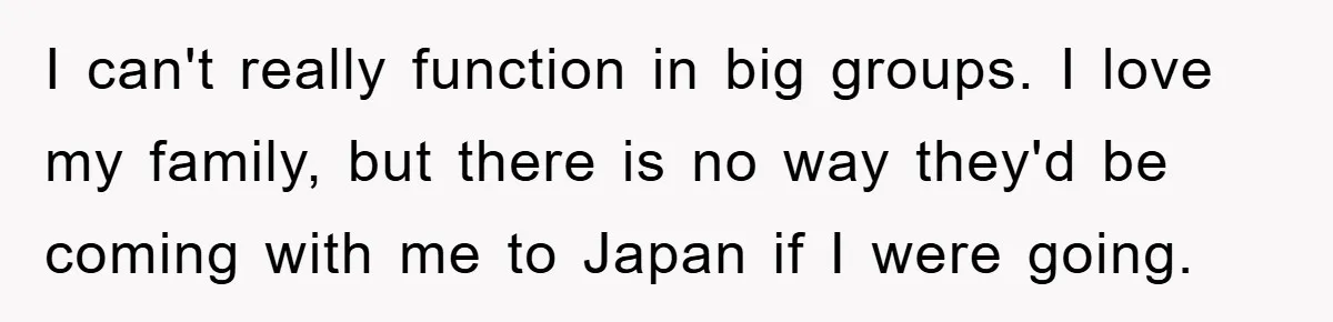 I can't really function in big groups. I love my family, but there is no way they'd be coming with me to Japan if I were going.