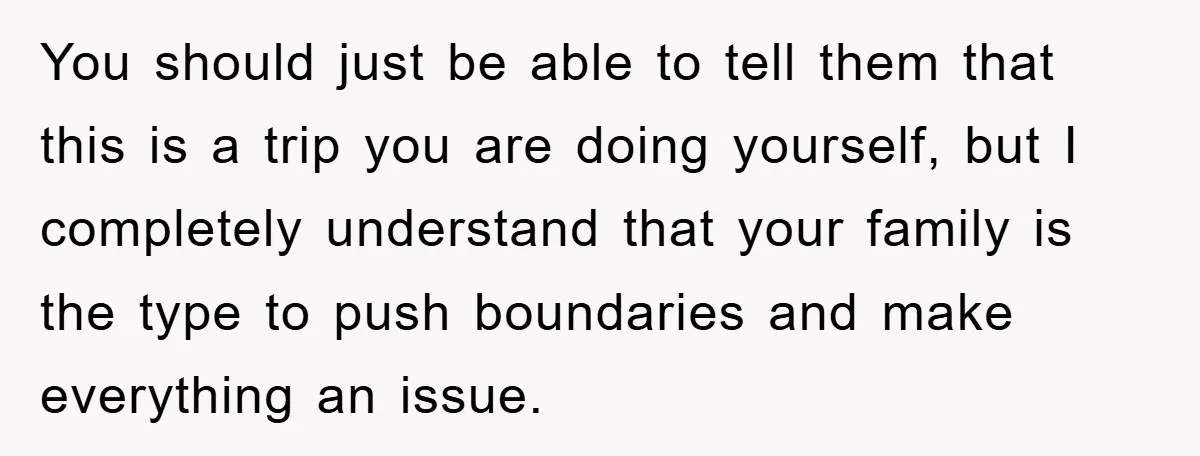 You should just be able to tell them that this is a trip you are doing yourself, but I completely understand that your family is the type to push boundaries...