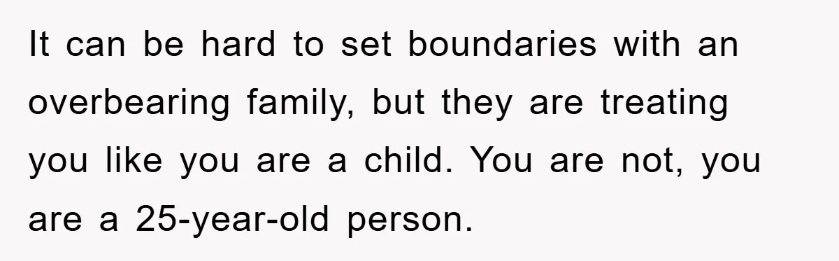 It can be hard to set boundaries with an overbearing family, but they are treating you like you are a child. You are not, you are a 25-year-old person.