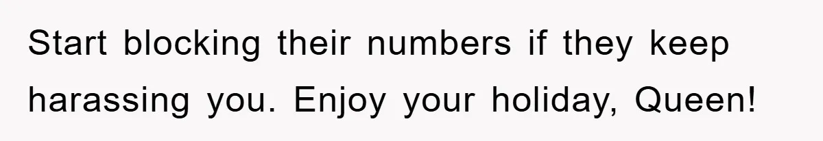 Start blocking their numbers if they keep harassing you. Enjoy your holiday, Queen!
