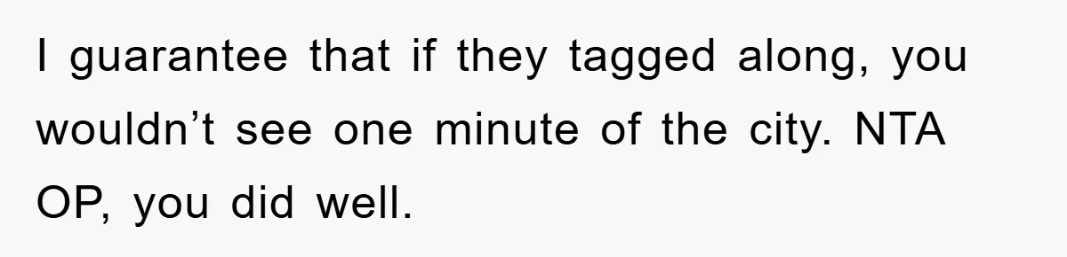 I guarantee that if they tagged along, you wouldn’t see one minute of the city. NTA OP, you did well.