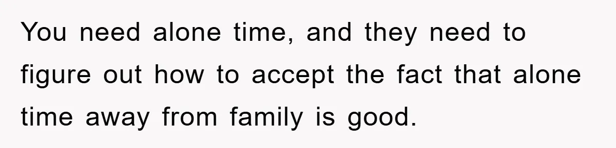 You need alone time, and they need to figure out how to accept the fact that alone time away from family is good.