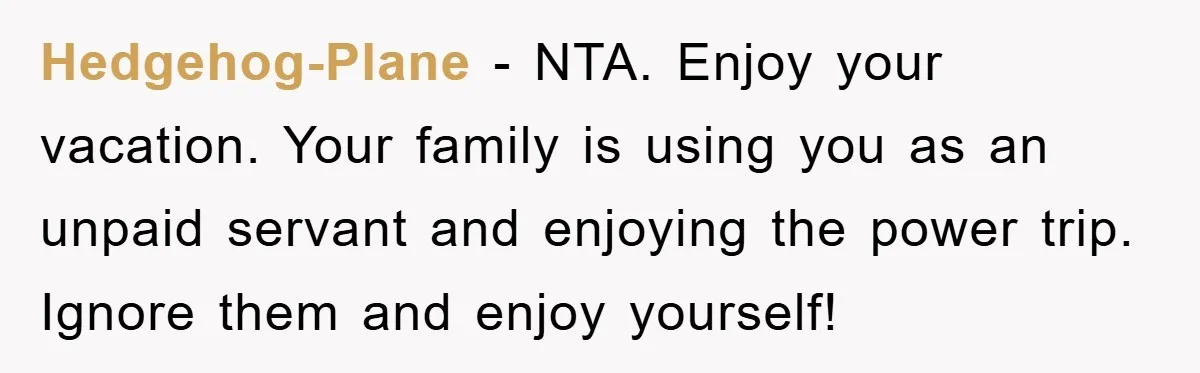 Hedgehog-Plane − NTA. Enjoy your vacation. Your family is using you as an unpaid servant and enjoying the power trip. Ignore them and enjoy yourself!
