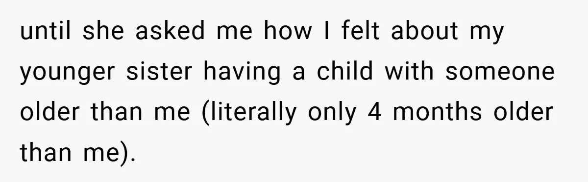 until she asked me how I felt about my younger sister having a child with someone older than me (literally only 4 months older than me).