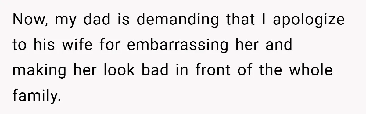 Now, my dad is demanding that I apologize to his wife for embarrassing her and making her look bad in front of the whole family.