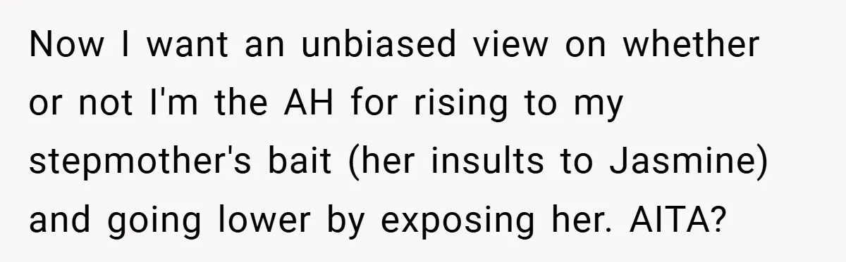 Now I want an unbiased view on whether or not I'm the AH for rising to my stepmother's bait (her insults to Jasmine) and going lower by exposing her. AITA?
