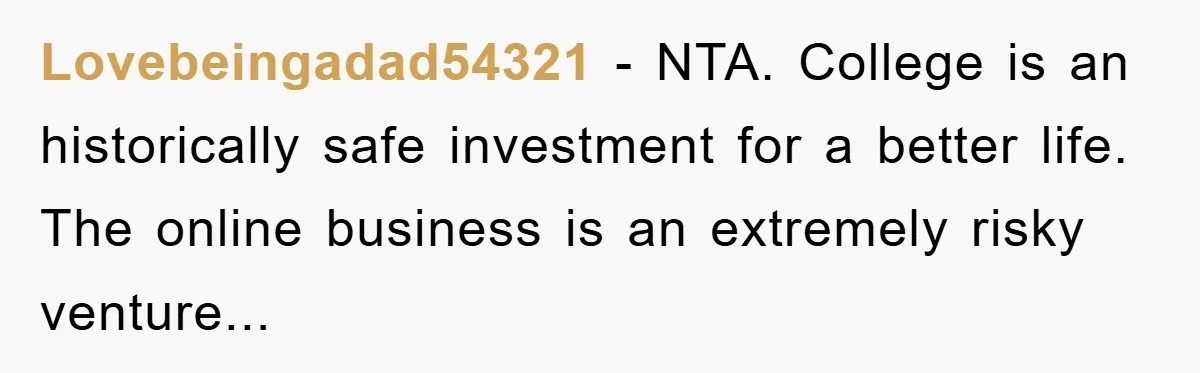 Lovebeingadad54321 - NTA. College is an historically safe investment for a better life. The online business is an extremely risky venture...