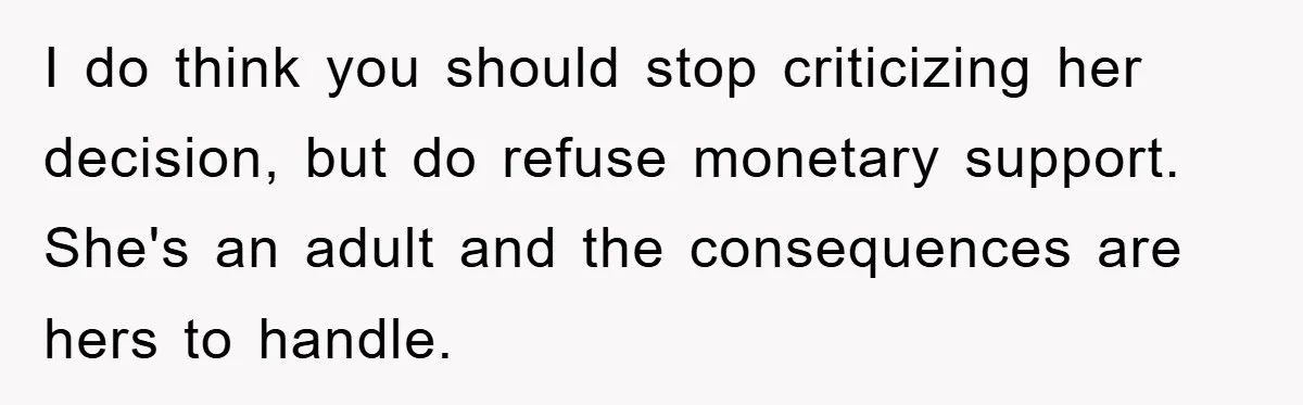 I do think you should stop criticizing her decision, but do refuse monetary support. She's an adult and the consequences are hers to handle.
