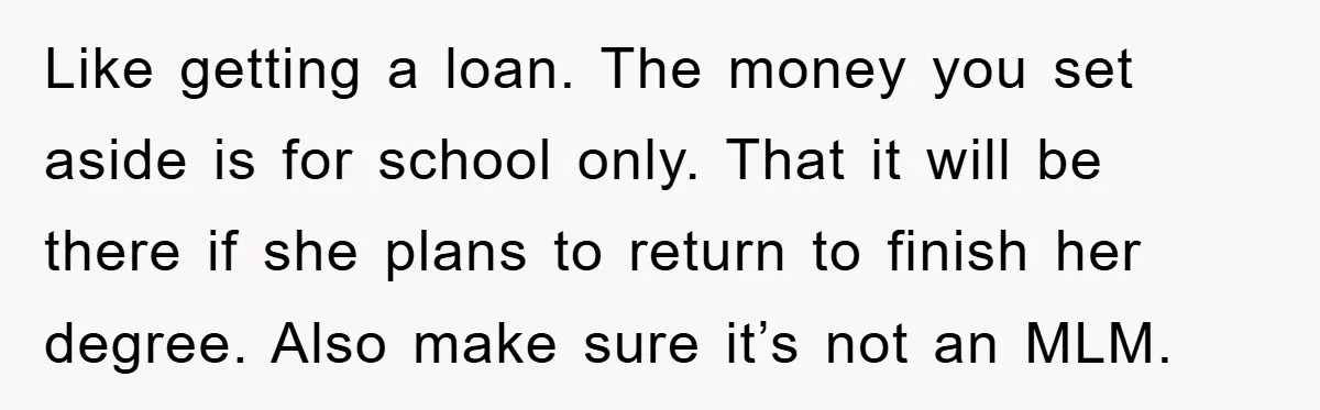 Like getting a loan. The money you set aside is for school only. That it will be there if she plans to return to finish her degree. Also make sure...