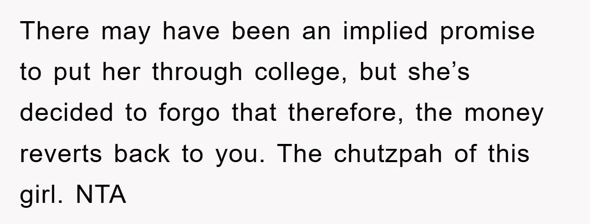 There may have been an implied promise to put her through college, but she’s decided to forgo that therefore, the money reverts back to you. The chutzpah of this girl....