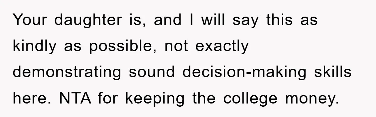 Your daughter is, and I will say this as kindly as possible, not exactly demonstrating sound decision-making skills here. NTA for keeping the college money.