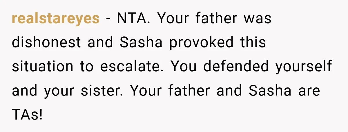 realstareyes − NTA. Your father was dishonest and Sasha provoked this situation to escalate. You defended yourself and your sister. Your father and Sasha are TAs!
