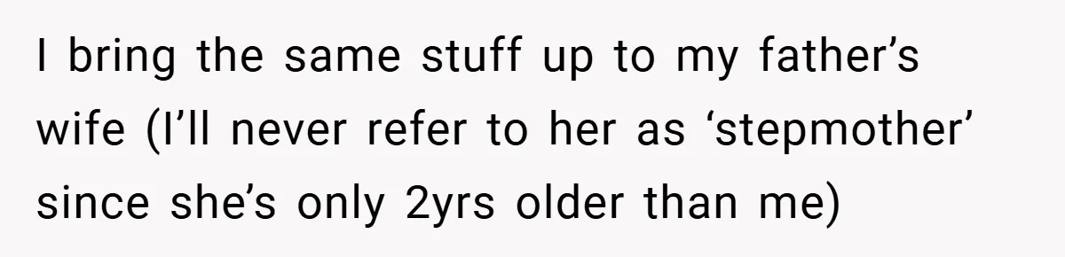 I bring the same stuff up to my father’s wife (I’ll never refer to her as ‘stepmother’ since she’s only 2yrs older than me)