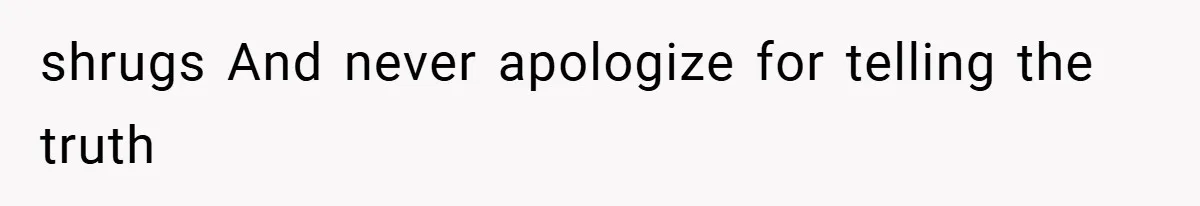 shrugs And never apologize for telling the truth