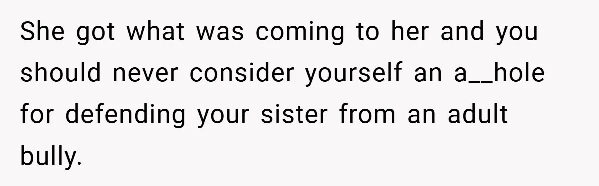 She got what was coming to her and you should never consider yourself an a__hole for defending your sister from an adult bully.