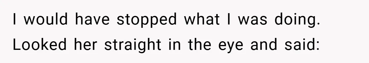 I would have stopped what I was doing. Looked her straight in the eye and said: