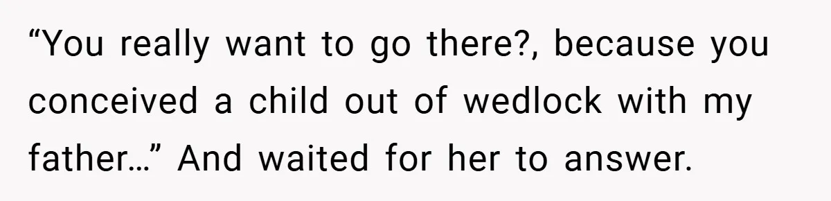 “You really want to go there?, because you conceived a child out of wedlock with my father…” And waited for her to answer.