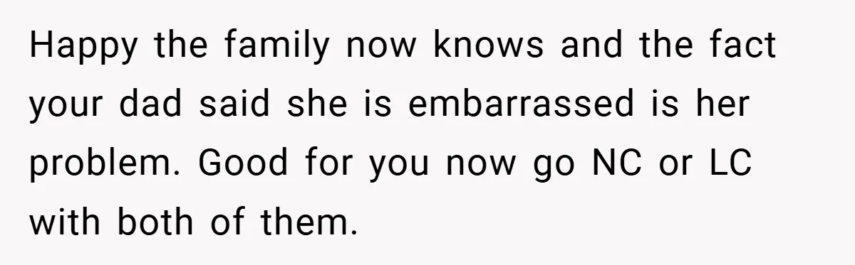 Happy the family now knows and the fact your dad said she is embarrassed is her problem. Good for you now go NC or LC with both of them.