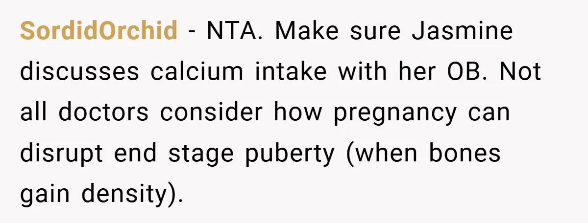 SordidOrchid − NTA. Make sure Jasmine discusses calcium intake with her OB. Not all doctors consider how pregnancy can disrupt end stage puberty (when bones gain density).