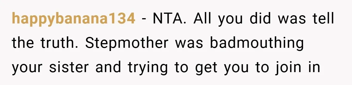happybanana134 − NTA. All you did was tell the truth. Stepmother was badmouthing your sister and trying to get you to join in
