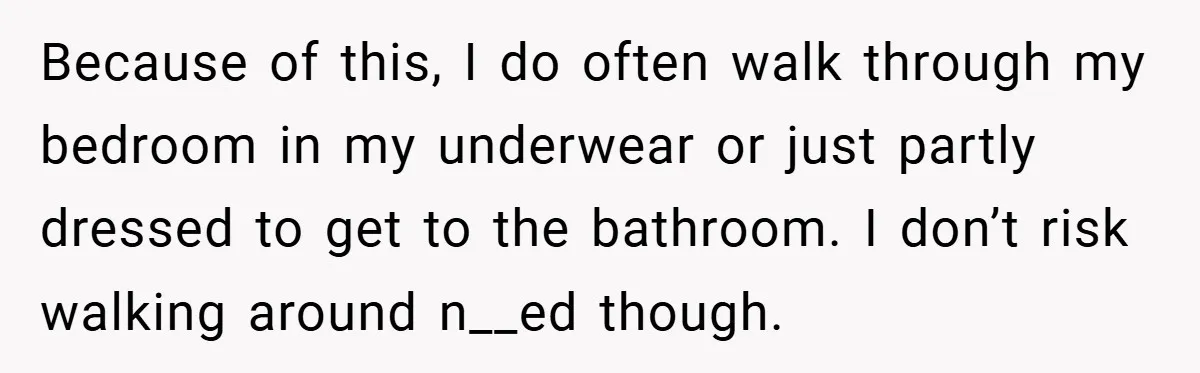 Because of this, I do often walk through my bedroom in my underwear or just partly dressed to get to the bathroom. I don’t risk walking around n__ed though.