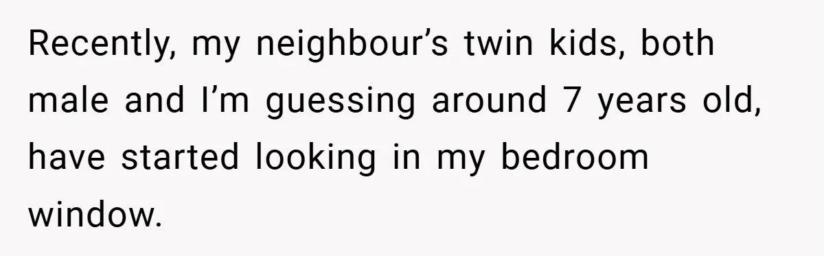 Recently, my neighbour’s twin kids, both male and I’m guessing around 7 years old, have started looking in my bedroom window.