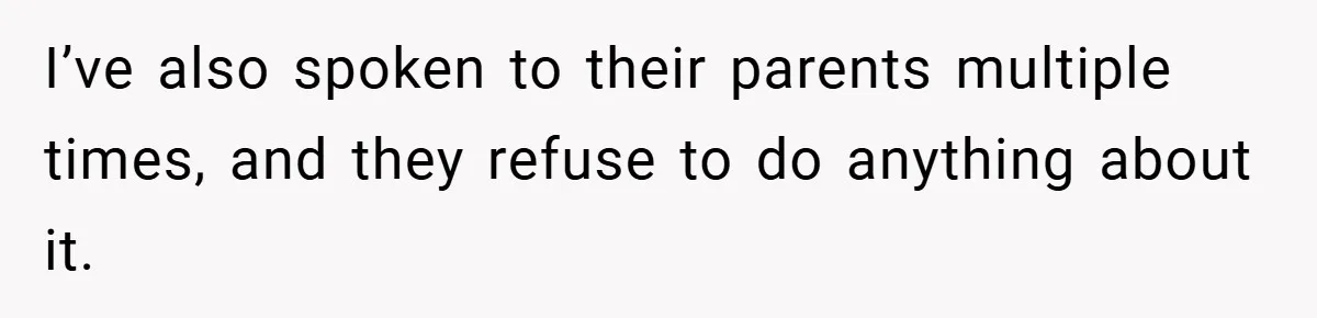 I’ve also spoken to their parents multiple times, and they refuse to do anything about it.